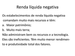 Renda líquida negativa
Os estabelecimentos de renda líquida negativa
comandam muito mais recursos e têm:
a. Maior patrimônio;
b. Muito mais terra;
Não administram bem os recursos e a tecnologia.
Eles são ineficientes. Têm muito menor rendimen-
to e produtividade total dos fatores.
 