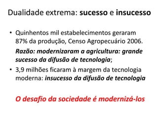 Dualidade extrema: sucesso e insucesso
• Quinhentos mil estabelecimentos geraram
87% da produção, Censo Agropecuário 2006.
Razão: modernizaram a agricultura: grande
sucesso da difusão de tecnologia;
• 3,9 milhões ficaram à margem da tecnologia
moderna: insucesso da difusão de tecnologia
O desafio da sociedade é modernizá-los
 