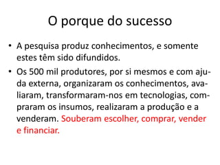 O porque do sucesso
• A pesquisa produz conhecimentos, e somente
estes têm sido difundidos.
• Os 500 mil produtores, por si mesmos e com aju-
da externa, organizaram os conhecimentos, ava-
liaram, transformaram-nos em tecnologias, com-
praram os insumos, realizaram a produção e a
venderam. Souberam escolher, comprar, vender
e financiar.
 