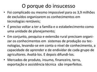 O porque do insucesso
• Foi complicado ou mesmo impossível para os 3,9 milhões
de excluídos organizarem os conhecimentos em
tecnologias rentáveis;
• É preciso voltar a ter a família e o estabelecimento como
uma unidade de planejamento;
• Em conjunto, pesquisa e extensão rural precisam organi-
zar os conhecimentos em sistemas de produção ou tec-
nologias, levando-se em conta o nível de conhecimento, a
capacidade de aprender e de endividar de cada grupo de
agricultores. Avaliá-los. E depois difundi-los.
• Mercados de produto, insumo, financeiro, terra,
exportação e assistência técnica são imperfeitos.
 