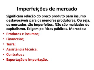 Imperfeições de mercado
Significam relação do preço produto para insumo
desfavoráveis para os menores produtores. Ou seja,
os mercados são imperfeitos. Não são maldades do
capitalismo. Exigem políticas públicas. Mercados:
• Produtos e insumos;
• Financeiro;
• Terra;
• Assistência técnica;
• Contratos ;
• Exportação e importação.
 