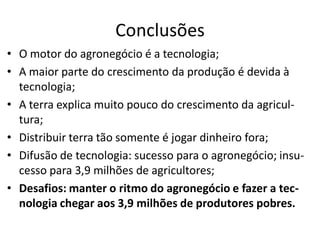 Conclusões
• O motor do agronegócio é a tecnologia;
• A maior parte do crescimento da produção é devida à
tecnologia;
• A terra explica muito pouco do crescimento da agricul-
tura;
• Distribuir terra tão somente é jogar dinheiro fora;
• Difusão de tecnologia: sucesso para o agronegócio; insu-
cesso para 3,9 milhões de agricultores;
• Desafios: manter o ritmo do agronegócio e fazer a tec-
nologia chegar aos 3,9 milhões de produtores pobres.
 
