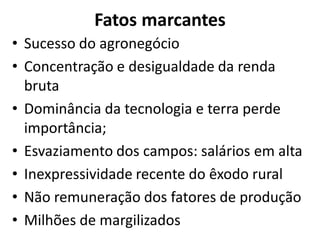 Fatos marcantes
• Sucesso do agronegócio
• Concentração e desigualdade da renda
bruta
• Dominância da tecnologia e terra perde
importância;
• Esvaziamento dos campos: salários em alta
• Inexpressividade recente do êxodo rural
• Não remuneração dos fatores de produção
• Milhões de margilizados
 