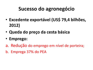 Sucesso do agronegócio
• Excedente exportável (US$ 79,4 bilhões,
2012)
• Queda do preço da cesta básica
• Emprego:
a. Redução do emprego em nível de porteira;
b. Emprega 37% do PEA
 