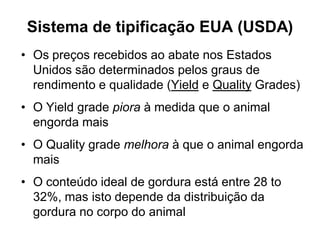 Sistema de tipificação EUA (USDA)
• Os preços recebidos ao abate nos Estados
Unidos são determinados pelos graus de
rendimento e qualidade (Yield e Quality Grades)
• O Yield grade piora à medida que o animal
engorda mais
• O Quality grade melhora à que o animal engorda
mais
• O conteúdo ideal de gordura está entre 28 to
32%, mas isto depende da distribuição da
gordura no corpo do animal
 