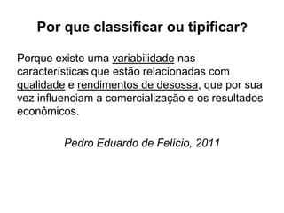 Por que classificar ou tipificar?
Porque existe uma variabilidade nas
características que estão relacionadas com
qualidade e rendimentos de desossa, que por sua
vez influenciam a comercialização e os resultados
econômicos.
Pedro Eduardo de Felício, 2011
 