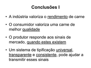Conclusões I
• A indústria valoriza o rendimento de carne
• O consumidor valoriza uma carne de
melhor qualidade
• O produtor responde aos sinais de
mercado, quando estes existem
• Um sistema de tipificação universal,
transparente e consistente, pode ajudar a
transmitir esses sinais
 