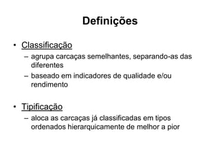 Definições
• Classificação
– agrupa carcaças semelhantes, separando-as das
diferentes
– baseado em indicadores de qualidade e/ou
rendimento
• Tipificação
– aloca as carcaças já classificadas em tipos
ordenados hierarquicamente de melhor a pior
 