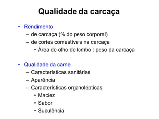 Qualidade da carcaça
• Rendimento
– de carcaça (% do peso corporal)
– de cortes comestíveis na carcaça
• Área de olho de lombo : peso da carcaça
• Qualidade da carne
– Características sanitárias
– Aparência
– Características organolépticas
• Maciez
• Sabor
• Suculência
 