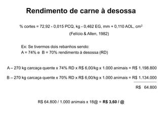 Rendimento de carne à desossa
Ex: Se tivermos dois rebanhos sendo:
A = 74% e B = 70% rendimento à desossa (RD)
A – 270 kg carcaça quente x 74% RD x R$ 6,00/kg x 1.000 animais = R$ 1.198.800
B – 270 kg carcaça quente x 70% RD x R$ 6,00/kg x 1.000 animais = R$ 1.134.000
R$ 64.800
R$ 64.800 / 1.000 animais x 18@ = R$ 3,60 / @
% cortes = 72,92 - 0,015 PCQ, kg - 0,462 EG, mm + 0,110 AOL, cm2
(Felício & Allen, 1982)
 