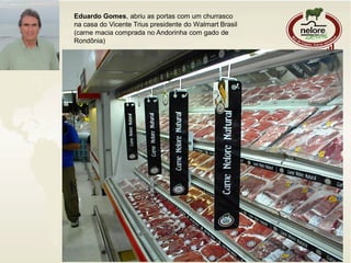 Eduardo Gomes, abriu as portas com um churrasco
na casa do Vicente Trius presidente do Walmart Brasil
(carne macia comprada no Andorinha com gado de
Rondônia)
 