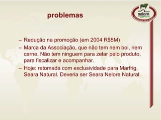 problemas
– Redução na promoção (em 2004 R$5M)
– Marca da Associação, que não tem nem boi, nem
carne. Não tem ninguem para zelar pelo produto,
para fiscalizar e acompanhar.
– Hoje: retomada com exclusividade para Marfrig,
Seara Natural. Deveria ser Seara Nelore Natural
 