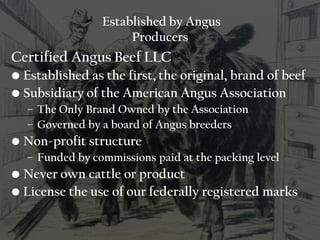 Established by Angus
Producers
Certified Angus Beef LLC
• Established as the first, the original, brand of beef
• Subsidiary of the American Angus Association
– The Only Brand Owned by the Association
– Governed by a board of Angus breeders
• Non-profit structure
– Funded by commissions paid at the packing level
• Never own cattle or product
• License the use of our federally registered marks
 