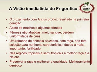 A Visão imediatista do Frigorífico
• O cruzamento com Angus produz resultado na primeira
geração
• Abate de machos e algumas fêmeas
• Fêmeas não abatidas, meio sangue, perdem
uniformidade de crias.
• Um rebanho de animais cruzados, sem raça, não tem
seleção para nenhuma característica, desde a mais
importante: fertilidade.
• Nas regiões tropicais e semi tropicais a melhor raça é a
Nelore.
• Preservar a raça e melhorar a qualidade. Melhoramento
genético
 
