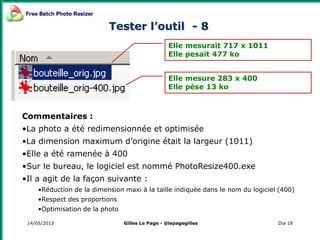 14/05/2013 Dia 18
Tester l’outil - 8
Elle mesurait 717 x 1011
Elle pesait 477 ko
Elle mesure 283 x 400
Elle pèse 13 ko
Commentaires :
•La photo a été redimensionnée et optimisée
•La dimension maximum d’origine était la largeur (1011)
•Elle a été ramenée à 400
•Sur le bureau, le logiciel est nommé PhotoResize400.exe
•Il a agit de la façon suivante :
•Réduction de la dimension maxi à la taille indiquée dans le nom du logiciel (400)
•Respect des proportions
•Optimisation de la photo
Gilles Le Page - @lepagegilles
 