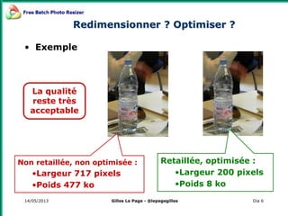 14/05/2013 Dia 6
Redimensionner ? Optimiser ?
• Exemple
Non retaillée, non optimisée :
•Largeur 717 pixels
•Poids 477 ko
Retaillée, optimisée :
•Largeur 200 pixels
•Poids 8 ko
La qualité
reste très
acceptable
Gilles Le Page - @lepagegilles
 