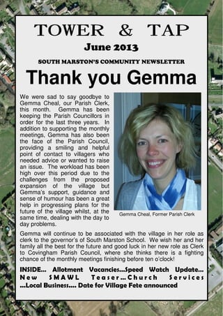 towerandtap@southmarston.org.uk
TOWER & TAPTOWER & TAPTOWER & TAPTOWER & TAP
June 2013
SOUTH MARSTON’S COMMUNITY NEWSLETTER
Thank you Gemma
We were sad to say goodbye to
Gemma Cheal, our Parish Clerk,
this month. Gemma has been
keeping the Parish Councillors in
order for the last three years. In
addition to supporting the monthly
meetings, Gemma has also been
the face of the Parish Council,
providing a smiling and helpful
point of contact to villagers who
needed advice or wanted to raise
an issue. The workload has been
high over this period due to the
challenges from the proposed
expansion of the village but
Gemma’s support, guidance and
sense of humour has been a great
help in progressing plans for the
future of the village whilst, at the
same time, dealing with the day to
day problems.
Gemma will continue to be associated with the village in her role as
clerk to the governor’s of South Marston School. We wish her and her
family all the best for the future and good luck in her new role as Clerk
to Covingham Parish Council, where she thinks there is a fighting
chance of the monthly meetings finishing before ten o’clock!
INSIDE… Allotment Vacancies...Speed Watch Update…
N e w S M A W L T e a s e r … C h u r c h S e r v i c e s
...Local Business.... Date for Village Fete announced
Gemma Cheal, Former Parish Clerk
 