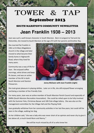 towerandtap@southmarston.org.uk
TOWER & TAPTOWER & TAPTOWER & TAPTOWER & TAP
September 2013
SOUTH MARSTON’S COMMUNITY NEWSLETTER
Jean Franklin 1938 – 2013
Jean was such a well-known character in South Marston. Born in Longcot to Ted and Lily
Holcombe, she moved to South Marston at the age of 8 with her parents and brother Ray.
She married Pat Franklin in
1961 at St Mary Magdalene
church in the village and later
moved to what became their
family home in Highworth
Road, where they lived for
many years.
Community was a way of life for
Jean. She enjoyed coﬀee
mornings, whist drives and keep
ﬁt classes, and was an ac-ve
member of the WI in both
South Marston and Stanton
Fitzwarren.
She took great pleasure in playing ski1les. Later on in life, she s-ll enjoyed ﬂower arranging
and being a member of the Friendly Club.
For many years, Jean was an ac-ve member of South Marston Parish Council and especially of
SMRA (South Marston Recrea-on Associa-on). She could be relied upon to be fully involved
with the Summer Fete, Christmas Bazaar and 100 Club village lo1ery. She was also on the
management commi1ee for the Village Hall and the Playing Field.
Jean gradually withdrew from her community ac-vi-es in her last few years, but could s-ll be
seen in the village, walking her dog.
As her children said, “she was a lady who was never short of an opinion and never shy to give it
but above all, a much-loved Mum and Nanny.”
She will be much missed by all of us who knew her.
Jenny McEwen with Jean Franklin (right)
 