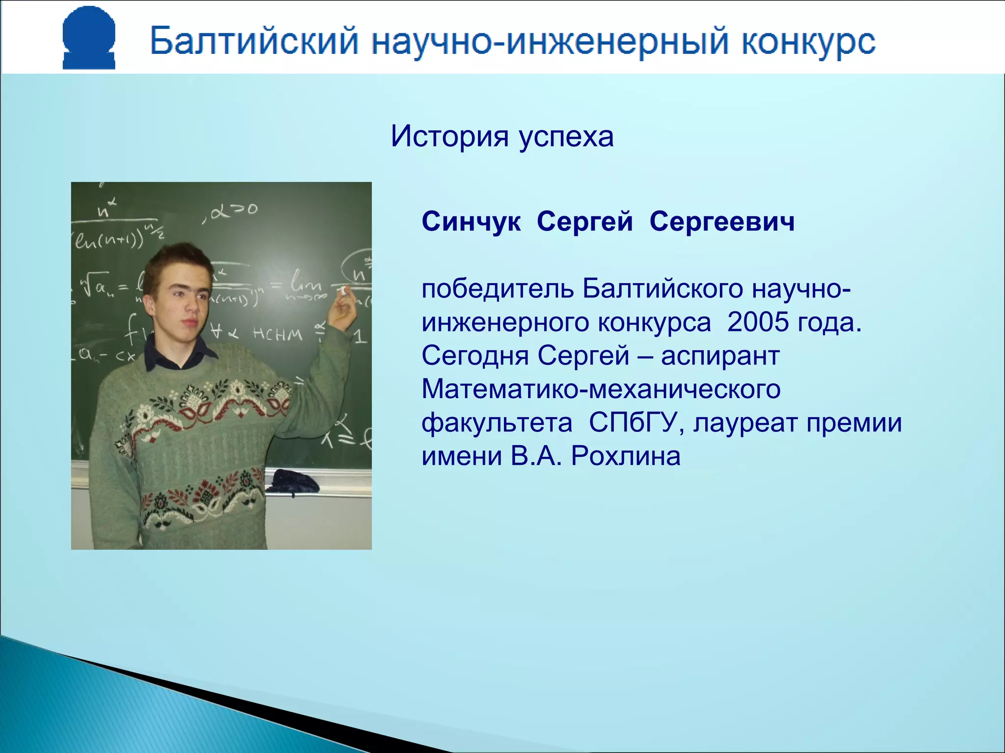 Синчук Сергей Сергеевич
победитель Балтийского научно-
инженерного конкурса 2005 года.
Сегодня Сергей – аспирант
Математико-механического
факультета СПбГУ, лауреат премии
имени В.А. Рохлина
История успеха
 