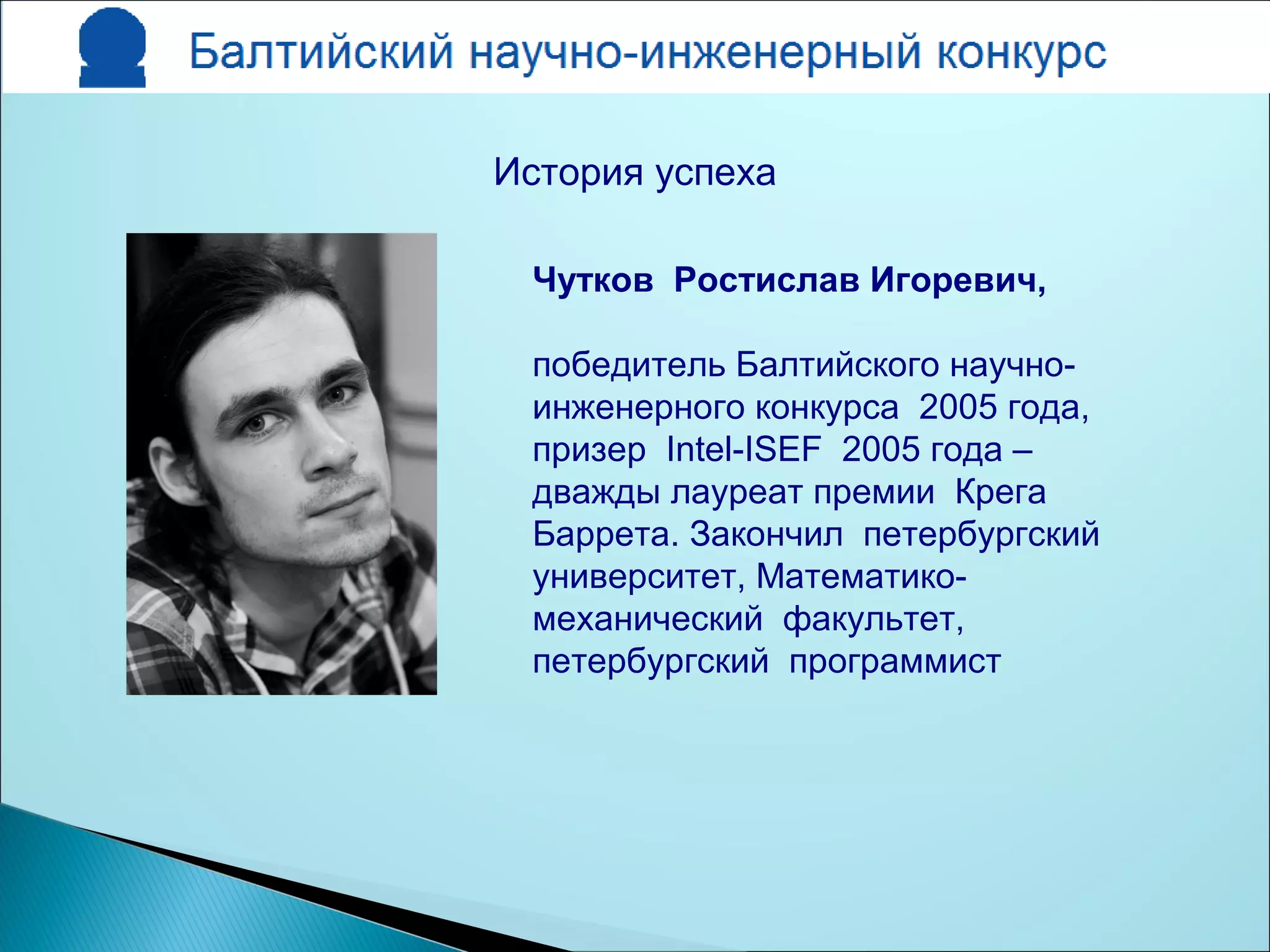 Чутков Ростислав Игоревич,
победитель Балтийского научно-
инженерного конкурса 2005 года,
призер Intel-ISEF 2005 года –
дважды лауреат премии Крега
Баррета. Закончил петербургский
университет, Математико-
механический факультет,
петербургский программист
История успеха
 