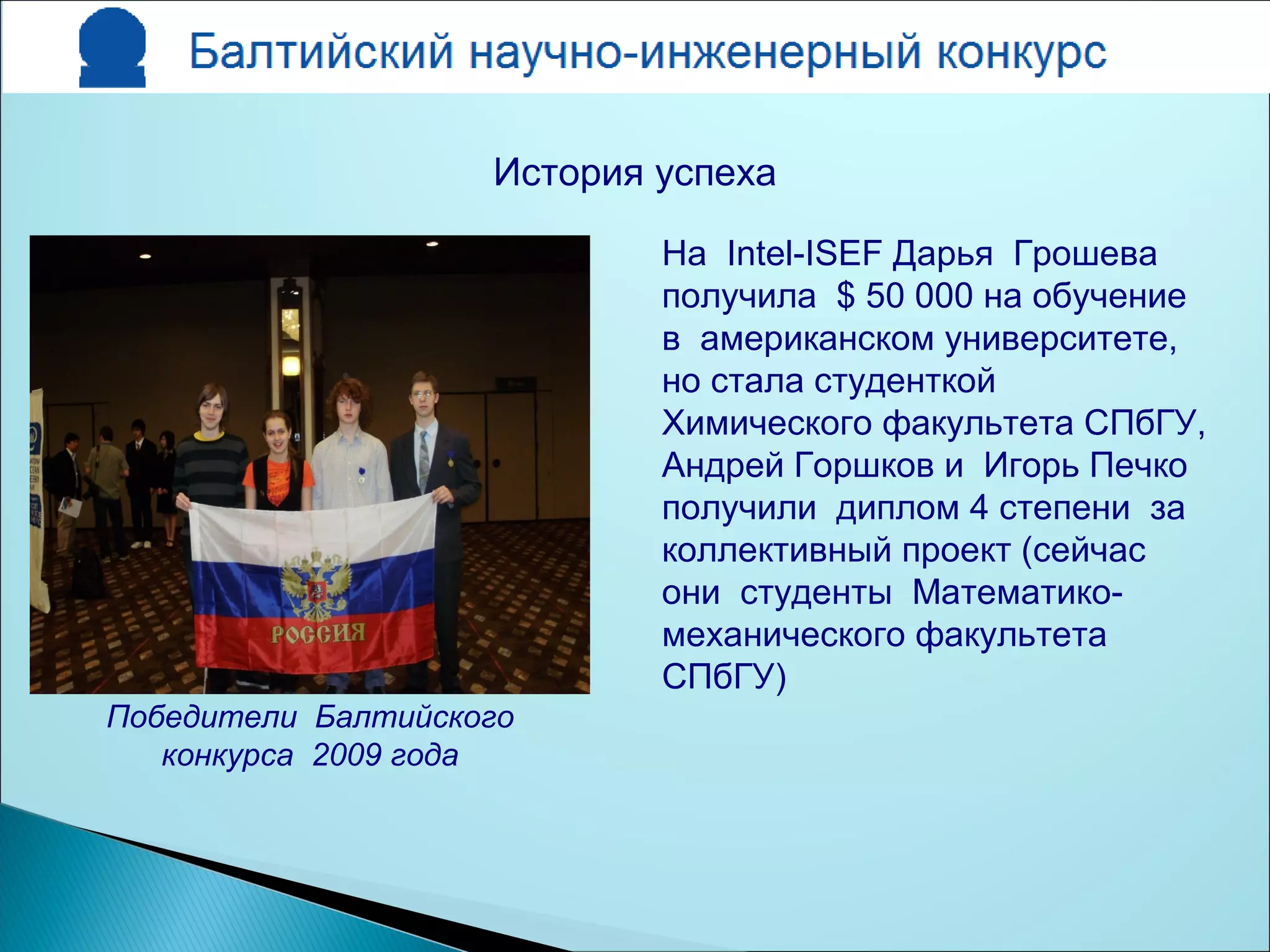 На Intel-ISEF Дарья Грошева
получила $ 50 000 на обучение
в американском университете,
но стала студенткой
Химического факультета СПбГУ,
Андрей Горшков и Игорь Печко
получили диплом 4 степени за
коллективный проект (сейчас
они студенты Математико-
механического факультета
СПбГУ)
Победители Балтийского
конкурса 2009 года
История успеха
 