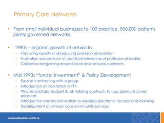 Primary Care Networks
• From small individual businesses to 100 practice, 500,000 patients
jointly governed networks.
• 1990s – organic growth of networks
– Improving quality and reducing professional isolation
– Frustration around lack of practical relevance of professional bodies
– Collective bargaining around local and national contracts
• Mid 1990s “funder investment” & Policy Development
– Ease of contracting with a group
– Introduction of capitation vs FFS
– Pharms and labs budget & risk holding contracts to cap demand driven
pressures
– Introduction and incentivisation to develop electronic records and claiming
– Development of primary care community services
 