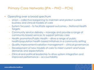 Primary Care Networks (IPA – PHO – PCN)
• Operating over a broad spectrum
– Union – collective bargaining to maintain and protect current
business and clinical models of care
– System focused – to facilitate agreed outcomes – National Health
Targets
– Community service delivery – manage and provide a range of
community based services to support primary care
– Health promotion/Public Health – drive a range of public
health/population health based initiatives in a community setting
– Quality improvement/variation management – clinical governance
– Development of new models of care to meet current and future
demands and expectations
– Clinical and political leadership to drive system integration and
improved performance – accountability
 