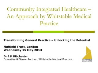 Community Integrated Healthcare –
An Approach by Whitstable Medical
Practice
Transforming General Practice – Unlocking the Potential
Nuffield Trust, London
Wednesday 15 May 2013
Dr J M Ribchester
Executive & Senior Partner, Whitstable Medical Practice
 