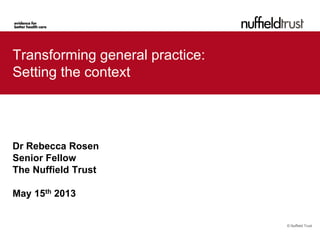 © Nuffield Trust
Transforming general practice:
Setting the context
Dr Rebecca Rosen
Senior Fellow
The Nuffield Trust
May 15th 2013
 