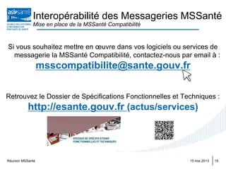 Réunion MSSanté 1915 mai 2013
Interopérabilité des Messageries MSSanté
Mise en place de la MSSanté Compatibilité
Si vous souhaitez mettre en œuvre dans vos logiciels ou services de
messagerie la MSSanté Compatibilité, contactez-nous par email à :
msscompatibilite@sante.gouv.fr
Retrouvez le Dossier de Spécifications Fonctionnelles et Techniques :
http://esante.gouv.fr (actus/services)
 