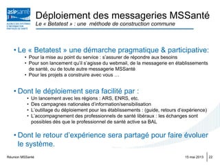 Réunion MSSanté 2215 mai 2013
• Le « Betatest » une démarche pragmatique & participative:
• Pour la mise au point du service : s’assurer de répondre aux besoins
• Pour son lancement qu’il s’agisse du webmail, de la messagerie en établissements
de santé, ou de toute autre messagerie MSSanté
• Pour les projets a construire avec vous …
• Dont le déploiement sera facilité par :
• Un lancement avec les régions : ARS, ENRS, etc.
• Des campagnes nationales d’information/sensibilisation
• L’outillage du déploiement pour les établissements : (guide, retours d’expérience)
• L’accompagnement des professionnels de santé libéraux : les échanges sont
possibles dès que le professionnel de santé active sa BAL
• Dont le retour d’expérience sera partagé pour faire évoluer
le système.
Déploiement des messageries MSSanté
Le « Betatest » : une méthode de construction commune
 