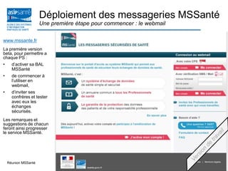 15 mai 2013Réunion MSSanté 29
www.mssante.fr
La première version
beta, pour permettre a
chaque PS :
• d’activer sa BAL
MSSanté
• de commencer à
l’utiliser en
webmail,
• d’inviter ses
confrères et tester
avec eux les
échanges
sécurisés.
Les remarques et
suggestions de chacun
feront ainsi progresser
le service MSSanté.
Déploiement des messageries MSSanté
Une première étape pour commencer : le webmail
 