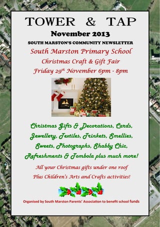 TOWER & TAP
November 2013
SOUTH MARSTON’S COMMUNITY NEWSLETTER

South Marston Primary School
Christmas Craft & Gift Fair
Friday 29th November 6pm - 8pm

Christmas Gifts & Decorations, Cards,
Jewellery, Textiles, Trinkets, Smellies,
Sweets, Photographs, Shabby Chic,
Refreshments & Tombola plus much more!
All your Christmas gifts under one roof
Plus Children’s Arts and Crafts activities!

Organised by South Marston Parents’ Associa on to beneﬁt school funds

towerandtap@southmarston.org.uk

 