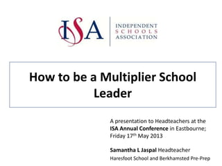 How to be a Multiplier School
Leader
A presentation to Headteachers at the
ISA Annual Conference in Eastbourne;
Friday 17th May 2013
Samantha L Jaspal Headteacher
Haresfoot School and Berkhamsted Pre-Prep
 