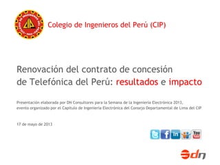 Renovación del contrato de concesión
de Telefónica del Perú: resultados e impacto
Presentación elaborada por DN Consultores para la Semana de la Ingeniería Electrónica 2013,
evento organizado por el Capítulo de Ingeniería Electrónica del Consejo Departamental de Lima del CIP
17 de mayo de 2013
Colegio de Ingenieros del Perú (CIP)
 