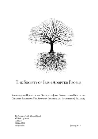  
	
  
	
  
	
  
	
  
	
  
The Society of Irish Adopted People
47 Made Up Street
Dublin 3
01 886 8591
info@siap.ie January 2015
The Society of Irish Adopted People
Submission to Houses of the Oireachtas Joint Committee on Health and
Children Regarding The Adoption (Identity and Information) Bill 2014
 
