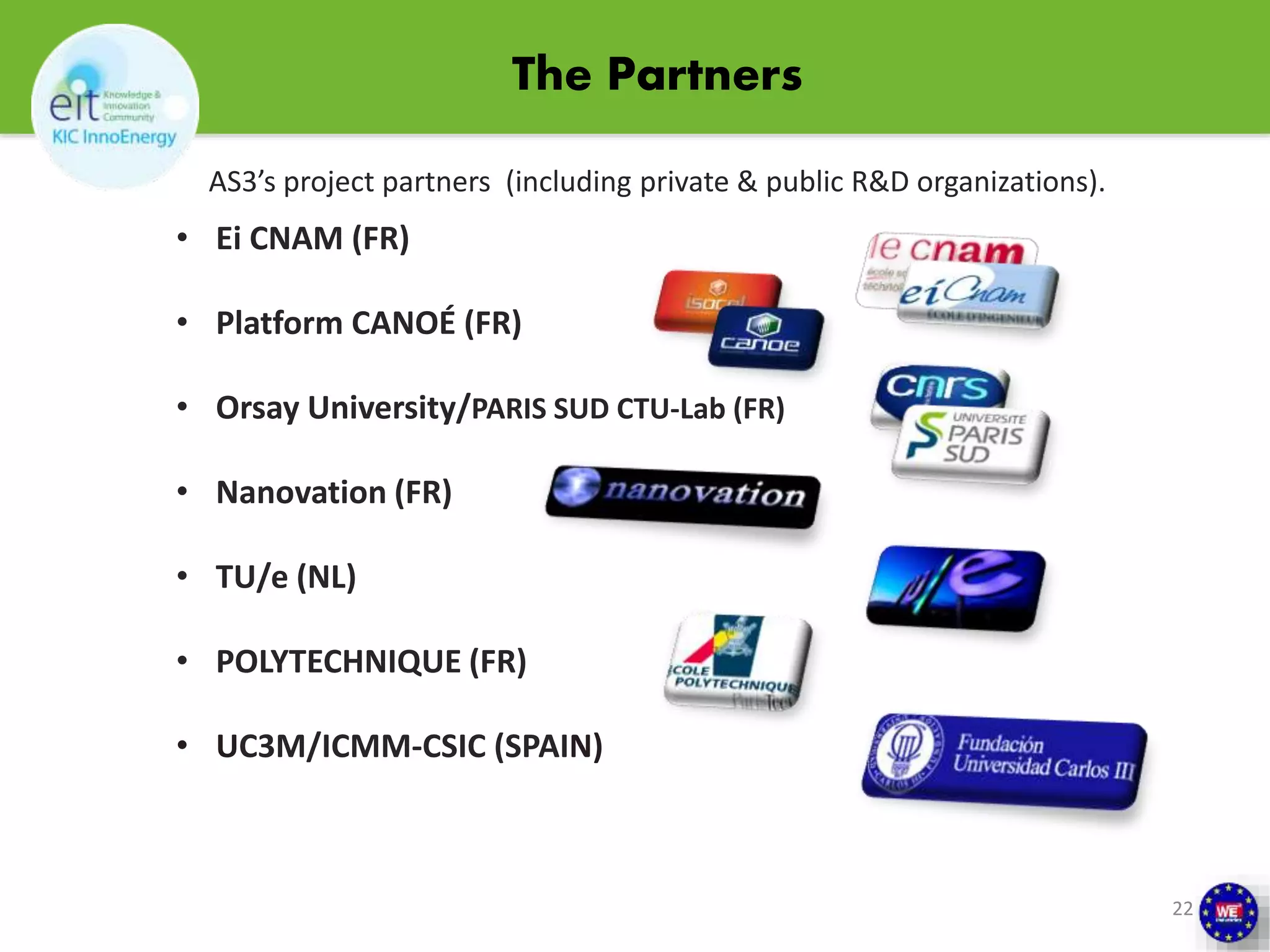 The Partners 
AS3’s project partners (including private & public R&D organizations). 
• Ei CNAM (FR) 
• Platform CANOÉ (FR) 
• Orsay University/PARIS SUD CTU-Lab (FR) 
• Nanovation (FR) 
• TU/e (NL) 
• POLYTECHNIQUE (FR) 
• UC3M/ICMM-CSIC (SPAIN) 
22 
 