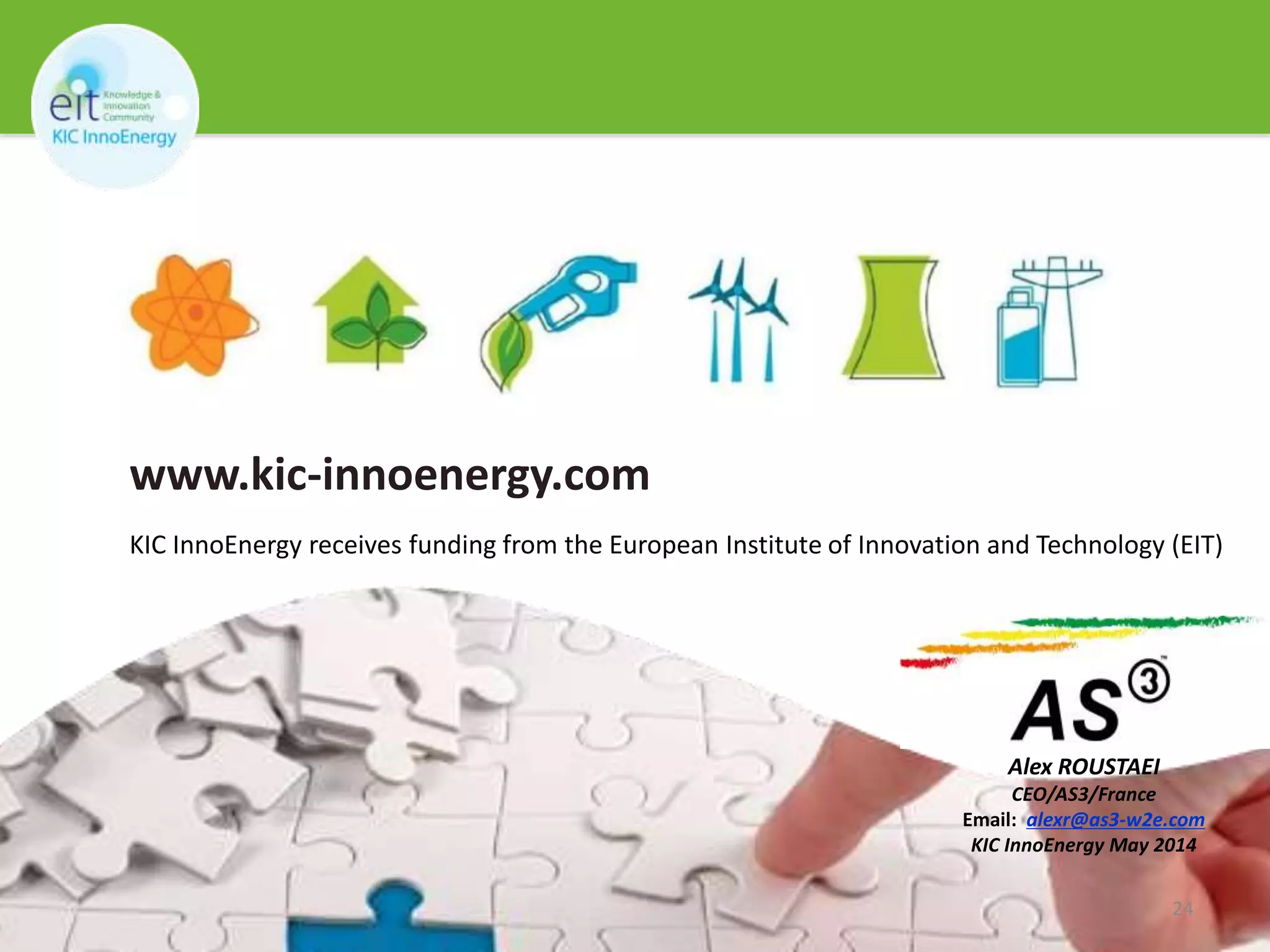 ©copyright Norbert van Onna 
THANK YOU 
www.kic-innoenergy.com 
KIC InnoEnergy receives funding from the European Institute of Innovation and Technology (EIT) 
Alex ROUSTAEI 
CEO/AS3/France 
Email: alexr@as3-w2e.com 
KIC InnoEnergy May 2014 
24 
