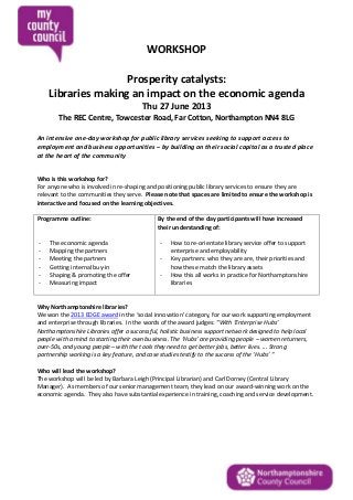 WORKSHOP
Prosperity catalysts:
Libraries making an impact on the economic agenda
Thu 27 June 2013
The REC Centre, Towcester Road, Far Cotton, Northampton NN4 8LG
An intensive one-day workshop for public library services seeking to support access to
employment and business opportunities – by building on their social capital as a trusted place
at the heart of the community
Who is this workshop for?
For anyone who is involved in re-shaping and positioning public library services to ensure they are
relevant to the communities they serve. Please note that spaces are limited to ensure the workshop is
interactive and focused on the learning objectives.
Programme outline:
- The economic agenda
- Mapping the partners
- Meeting the partners
- Getting internal buy-in
- Shaping & promoting the offer
- Measuring impact
By the end of the day participants will have increased
their understanding of:
- How to re-orientate library service offer to support
enterprise and employability
- Key partners: who they are are, their priorities and
how these match the library assets
- How this all works in practice for Northamptonshire
libraries
Why Northamptonshire libraries?
We won the 2013 EDGE award in the ‘social innovation’ category, for our work supporting employment
and enterprise through libraries. In the words of the award judges: “With ‘Enterprise Hubs’
Northamptonshire Libraries offer a successful, holistic business support network designed to help local
people with a mind to starting their own business. The ‘Hubs’ are providing people – women returners,
over-50s, and young people – with the tools they need to get better jobs, better lives. ... Strong
partnership working is a key feature, and case studies testify to the success of the ‘Hubs’ “
Who will lead the workshop?
The workshop will be led by Barbara Leigh (Principal Librarian) and Carl Dorney (Central Library
Manager). As members of our senior management team, they lead on our award-winning work on the
economic agenda. They also have substantial experience in training, coaching and service development.
 