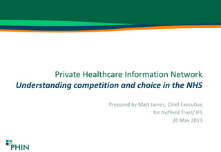 Private Healthcare Information Network
Understanding competition and choice in the NHS
Prepared by Matt James, Chief Executive
for Nuffield Trust/ IFS
20 May 2013
 