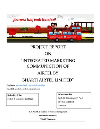 PROJECT REPORT
ON
“INTEGRATED MARKETING
COMMUNICTION OF
AIRTEL BY
BHARTI AIRTEL LIMITED”
Facebook: www.facebook.com/mehul.gondaliya
Email id: gondaliya.mehul101@gmail.com
Submitted By:
Mehul B. Gondaliya (13M52)
Submitted To:
Prof. (Dr.) Rajnikant P. Patel
Director and Head,
GHPIBM
G.H. Patel P.G. Institute of Business Management
Sardar Patel University,
Vallabh Vidyanagar.
 