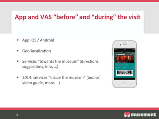 13  
App  and  VAS  “before”  and  “during”  the  visit  
13  
§  App  iOS  /  Android  
§  Geo-­‐localizaFon  
§  Services  “towards  the  museum”  (direcFons,  
suggesFons,  info,  …)  
§  2014:  services  “inside  the  museum”  (audio/
video  guide,  maps  …)  
 