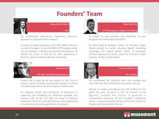 20  
Founders’  Team  
  
20  
He   coordinates   operaFons,   negoFates   partners’  
agreements  and  deals  with  investors.  
  
Founder  of  media  consultancy  ﬁrm  ON  CUBED,  which  he  
currently  manages,  he  was  the  MD  of  IPTV-­‐digital  media  
unit  at  Fastweb,  a  company  he  joined  at  the  startup.  He  
started   his   career   at   Bain   &   Co,   a_er   graduaFng   in  
Business  AdmnistraFon  at  Bocconi  University.  
An   expert   on   web   analyFcs   and   markeFng,   he   also  
designed  our  technological  plaKorm.  
  
As   Chief   Data   &   AnalyFcs   Oﬃcer   at   iProspect   (Aegis  
Media   group)   he   works   planning   digital   markeFng  
campaigns   for   several   global   clients.   A   Computer  
Science  Engineer,  his  whole  career  has  focused  on  data  
analysis,  at  PwC  and  ShinyStat.  
Known   and   trusted   by   all   key   players   in   the   “arts   &  
culture”  sector,  he  helps  increase  the  number  of  venues  
and  exhibiFons  which  sell  their  Fckets  on  Musement.    
  
He   supports   GiunF   Arte   ExhibiFons   &   Museums   in  
organizing   and   markeFng   art   exhibiFons   globally.   The  
business   side   of   arts   has   been   his   focus   at   previous  
employers  ClassicaTV  and  SkiraClassica,  a_er  graduaFng  
in  Economics  and  early  experiences  at  Fastweb.  
He   coordinates   the   editorial   team   and   strategy   and  
liaise  with  the  PR/markeFng  of  our  partner  venues.  
  
Partner   at   media   consultancy   ﬁrm   ON   CUBED,   he   has  
spent   the   past   13   years   in   the   TV   business   at   De  
AgosFni,   Fastweb   and   Sitcom.   A   graduate   in  
ComparaFve   Literature,   he   has   founded   a   publishing  
house,  a  restaurant  guide  and  has  writen  for  L’Espresso,  
IlFoglio  and  Enciclopedia  Treccani.  
Alessandro  Petazzi  
  
CEO  
Fabio  Zecchini  
  
VP  Technology  &  Digital  MarkeFng  
Paolo  Giulini  
  
VP  Oﬀer  PorKolio  Development    
Claudio  Bellinzona  
  
VP  Content  
 