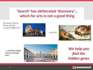6	

sss
6
‘Search’  has  obliterated  ‘discovery’…    
which  for  arts  is  not  a  good  thing  
  
We  help  you  
ﬁnd  the  
hidden  gems  
Planning  a  trip  to  
Rome,  people    
usually  Google  this…  
…  and  this…  
…  and  they  might  
end  up  missing  
this!  
Colosseum  
Sis-ne  Chapel  –  The  Va-can  
Musei  Capitolini  
 