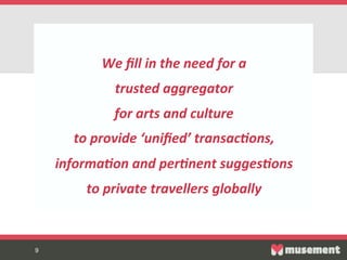 9	

9
We  ﬁll  in  the  need  for  a    
trusted  aggregator    
for  arts  and  culture    
to  provide  ‘uniﬁed’  transac0ons,  
informa0on  and  per0nent  sugges0ons  
to  private  travellers  globally  
  
 