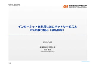 インターネットを利⽤用したロボットサービスと
RSiの取り組み（最新動向）	
  
2012/5/22	
  
産業技術⼤大学院⼤大学	
  
成⽥田	
  雅彦	
  
narita-masahiko@aiit.ac.jp	
  
1/46
ROBOMEC2013	
 