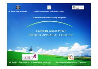 Vietnam D
Vi t
Development I f
l
t Information Center
ti
C t

The World Bank in Vietnam
Th W ld B k i Vi

Vietnam Blended Learning Program

CARBON ABATEMENT
PROJECT APPRAISAL EXERCISE

Proposed by:

UQ SMART – The University of Queensland (Australia)

Institute of Energy Science (Vietnam)

 