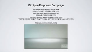 Old Spice Responses Campaign
어떻게하면 주구매자인 여성과 이용자인 남성 사이에
바디워시에 대한 대화가 이어지도록 할 수 있을 것인가?
어떻게 하면 구매자인 여성이 여성취향의 제품이 아닌
Old Spice를 선택할 수 있도록 할 것인가?
그리고 어떻게 하면 브랜드 팬들과 더 Engaging 할 수 있을 것인가?
어떻게 하면 브랜드 관련 대화를 보다 퍼스널하게 할 수 있을 것인가? (186개의 리얼타임 Response 동영상 제작)
http://youtu.be/fD1WqPGn5Ag
 