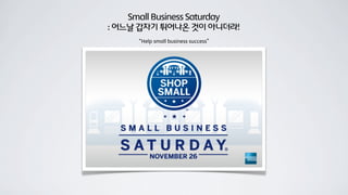 Small Business Saturday
: 어느날 갑자기 튀어나온 것이 아니더라!
“Help small business success”
 