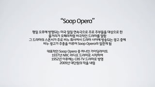 “SoapOpera”
평일 오후에 방영되는 미국 일일 연속극으로 주로 주부들을 대상으로 한
줄거리가 오페라처럼 비극적인 드라마를 말함
그 드라마의 스폰서가 주로 비누 회사여서 드라마 사이에 방송되는 광고 중에
비누 광고가 주종을 이루어 Soap Opera라 일컫게 됨
대표적인 Soap Opera 중 하나인 가이딩라이트
1937년 NBC 라디오 드라마로 시작하여
1952년 이후에는 CBS TV 드라마로 방영
2009년 대단원의 막을 내림
 